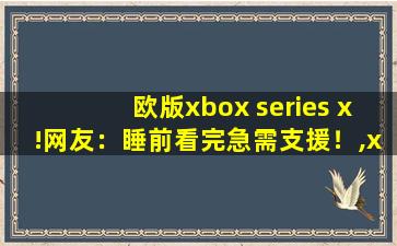 欧版xbox series x!网友：睡前看完急需支援！,xbox欧版和港版区别